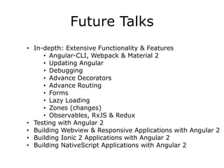 Future Talks
• In-depth: Extensive Functionality & Features
• Angular-CLI, Webpack & Material 2
• Updating Angular
• Debugging
• Advance Decorators
• Advance Routing
• Forms
• Lazy Loading
• Zones (changes)
• Observables, RxJS & Redux
• Testing with Angular 2
• Building Webview & Responsive Applications with Angular 2
• Building Ionic 2 Applications with Angular 2
• Building NativeScript Applications with Angular 2
 
