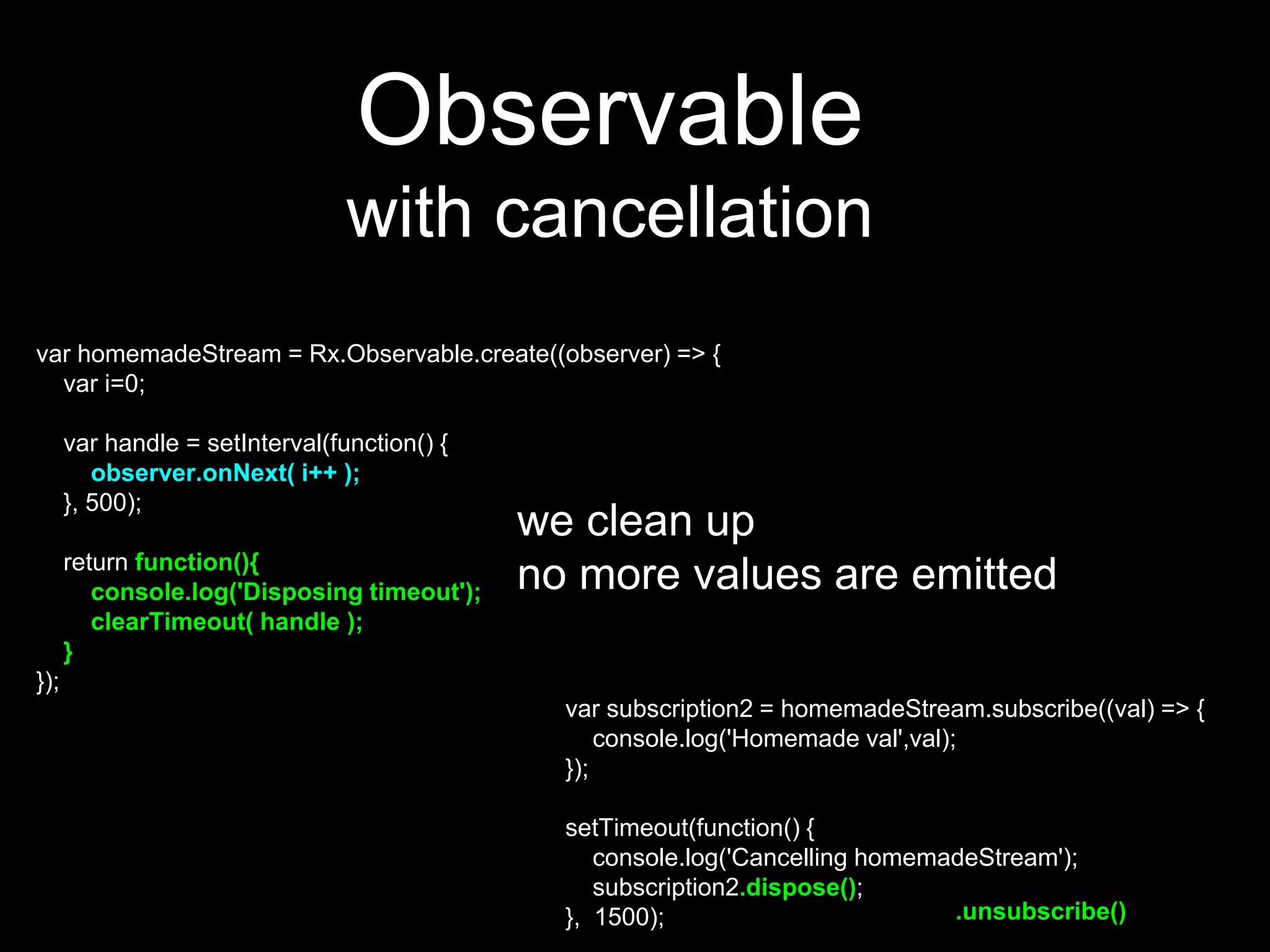 var homemadeStream = Rx.Observable.create((observer) => {
var i=0;
var handle = setInterval(function() {
observer.onNext( i++ );
}, 500);
return function(){
console.log('Disposing timeout');
clearTimeout( handle );
}
});
Observable
with cancellation
var subscription2 = homemadeStream.subscribe((val) => {
console.log('Homemade val',val);
});
setTimeout(function() {
console.log('Cancelling homemadeStream');
subscription2.dispose();
}, 1500);
we clean up
no more values are emitted
.unsubscribe()
 