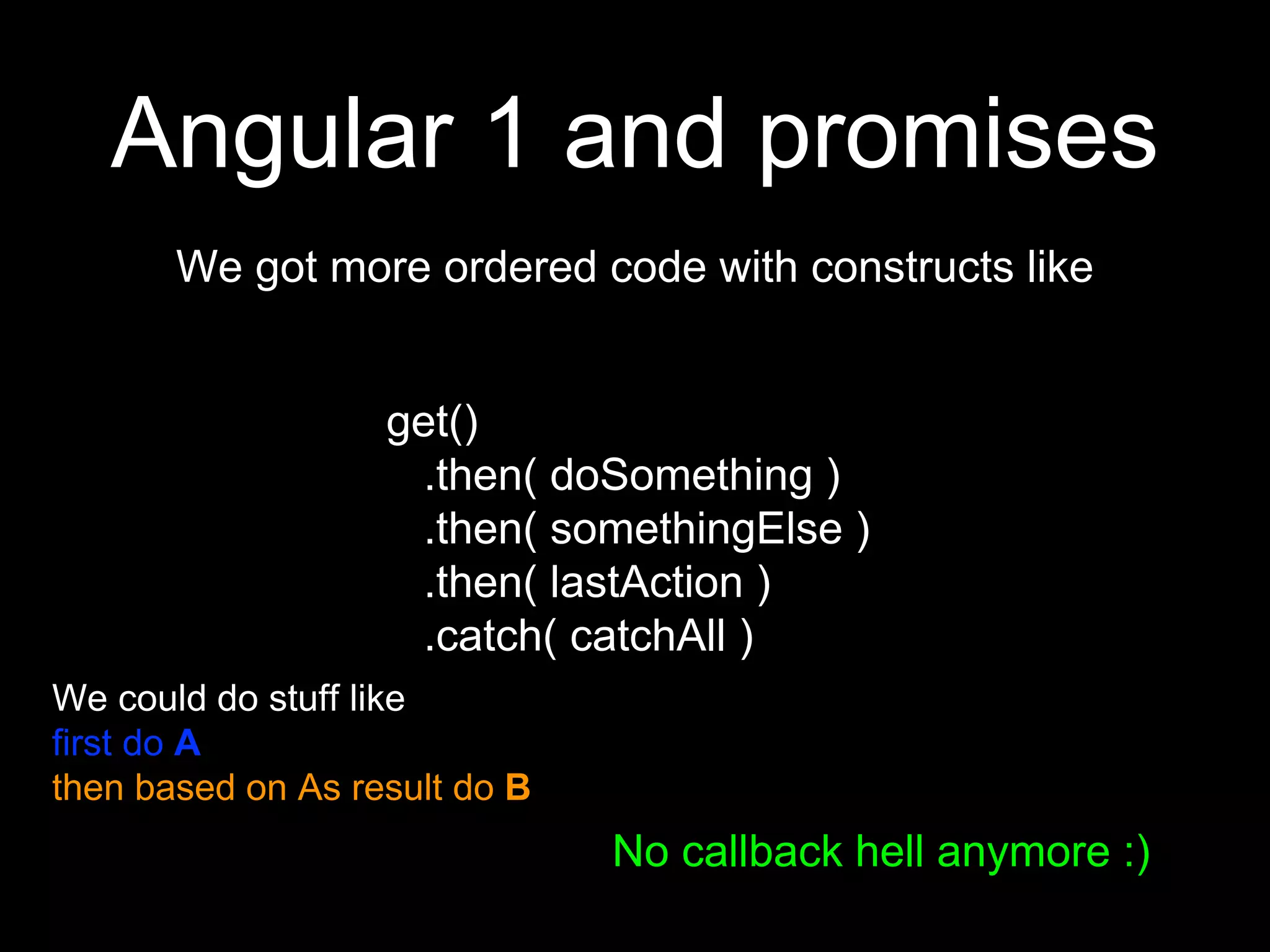 Angular 1 and promises
We got more ordered code with constructs like
get()
.then( doSomething )
.then( somethingElse )
.then( lastAction )
.catch( catchAll )
No callback hell anymore :)
We could do stuff like
first do A
then based on As result do B
 