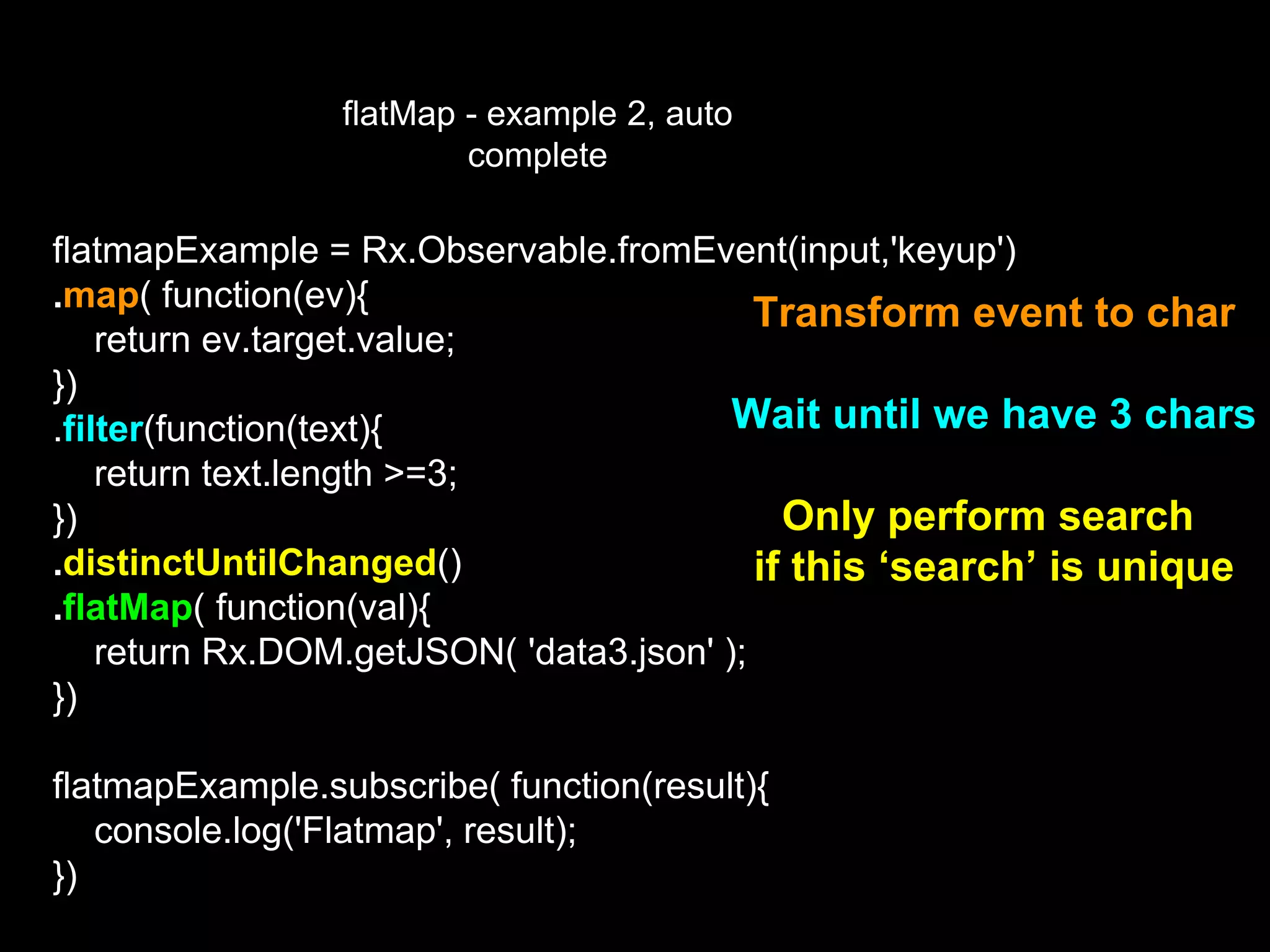 flatMap - example 2, auto
complete
flatmapExample = Rx.Observable.fromEvent(input,'keyup')
.map( function(ev){
return ev.target.value;
})
.filter(function(text){
return text.length >=3;
})
.distinctUntilChanged()
.flatMap( function(val){
return Rx.DOM.getJSON( 'data3.json' );
})
flatmapExample.subscribe( function(result){
console.log('Flatmap', result);
})
Transform event to char
Wait until we have 3 chars
Only perform search
if this ‘search’ is unique
 