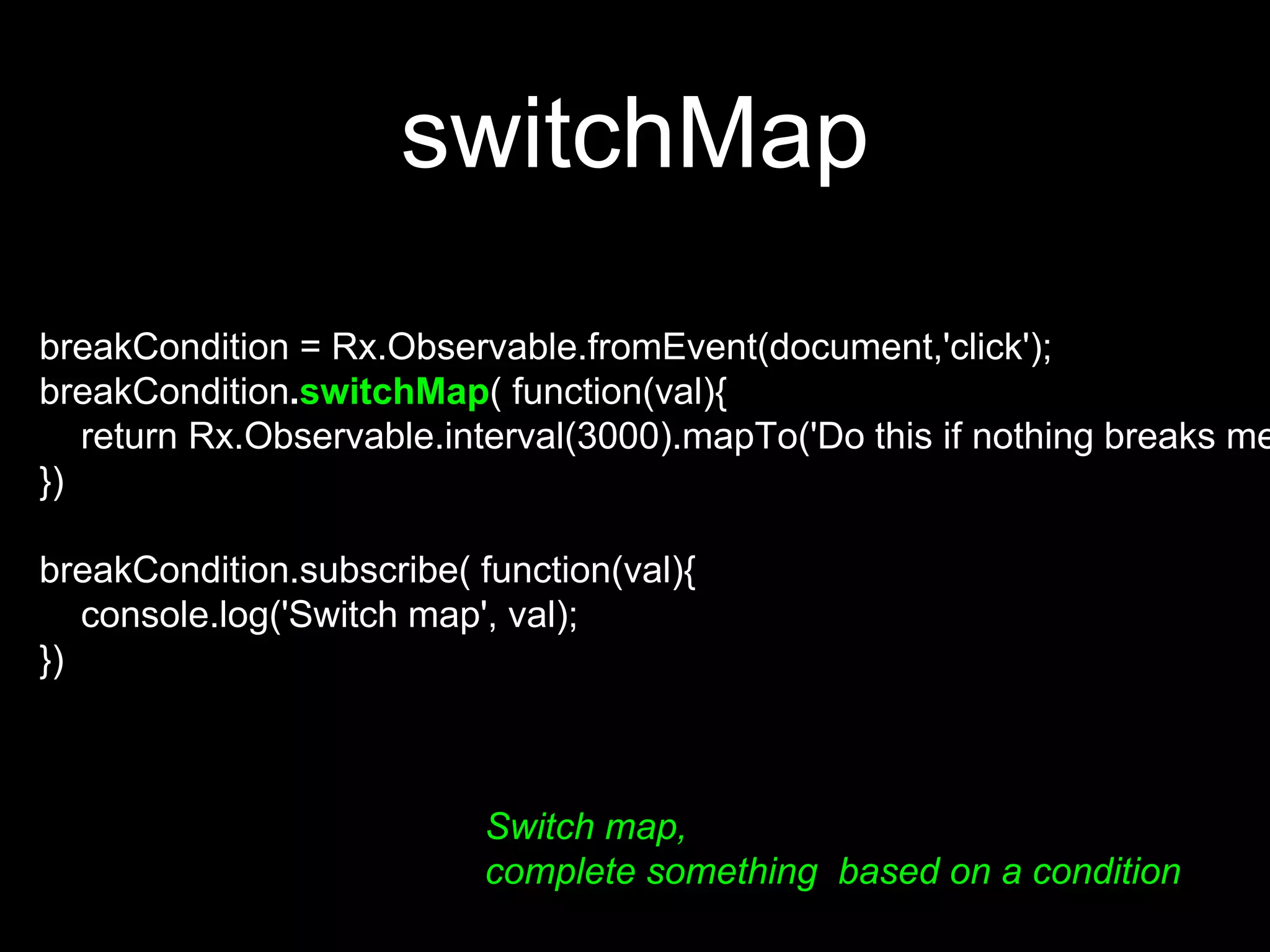 switchMap
Switch map,
complete something based on a condition
breakCondition = Rx.Observable.fromEvent(document,'click');
breakCondition.switchMap( function(val){
return Rx.Observable.interval(3000).mapTo('Do this if nothing breaks me
})
breakCondition.subscribe( function(val){
console.log('Switch map', val);
})
 
