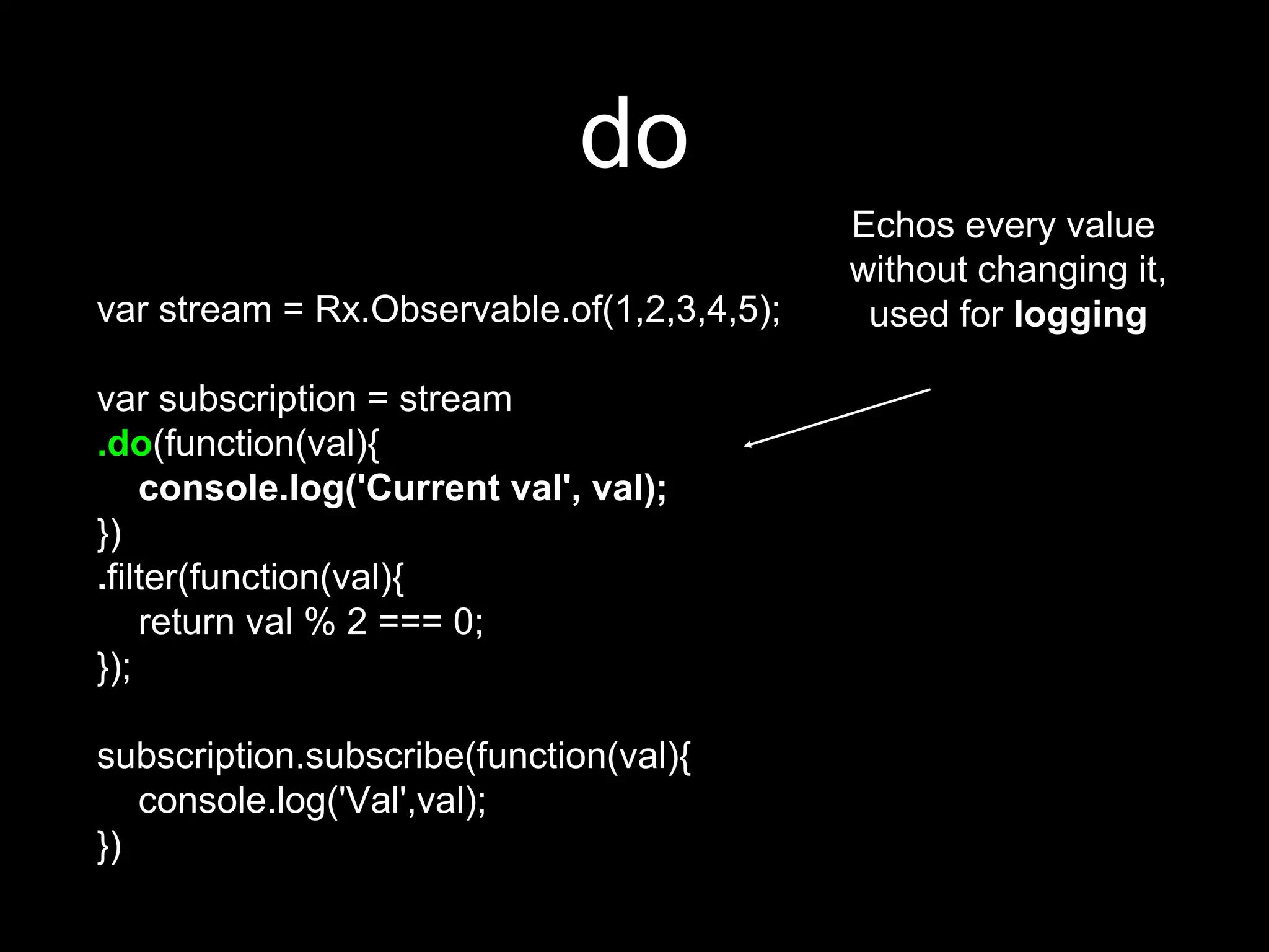 do
var stream = Rx.Observable.of(1,2,3,4,5);
var subscription = stream
.do(function(val){
console.log('Current val', val);
})
.filter(function(val){
return val % 2 === 0;
});
subscription.subscribe(function(val){
console.log('Val',val);
})
Echos every value
without changing it,
used for logging
 