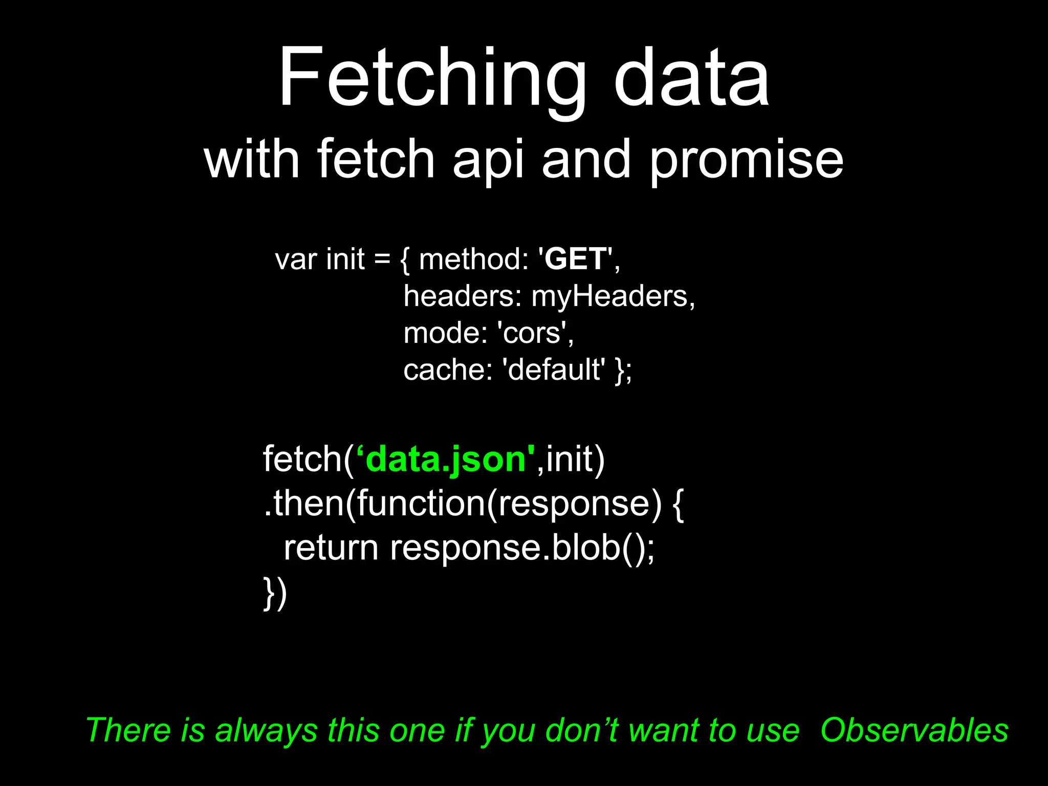 Fetching data
with fetch api and promise
fetch(‘data.json',init)
.then(function(response) {
return response.blob();
})
var init = { method: 'GET',
headers: myHeaders,
mode: 'cors',
cache: 'default' };
There is always this one if you don’t want to use Observables
 