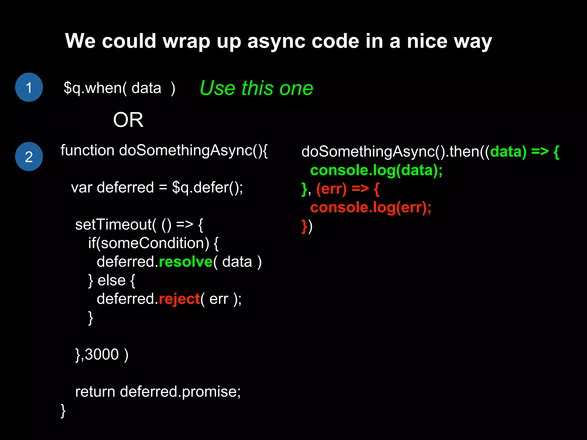 $q.when( data )
function doSomethingAsync(){
var deferred = $q.defer();
setTimeout( () => {
if(someCondition) {
deferred.resolve( data )
} else {
deferred.reject( err );
}
},3000 )
return deferred.promise;
}
OR
We could wrap up async code in a nice way
doSomethingAsync().then((data) => {
console.log(data);
}, (err) => {
console.log(err);
})
Use this one1
2
 