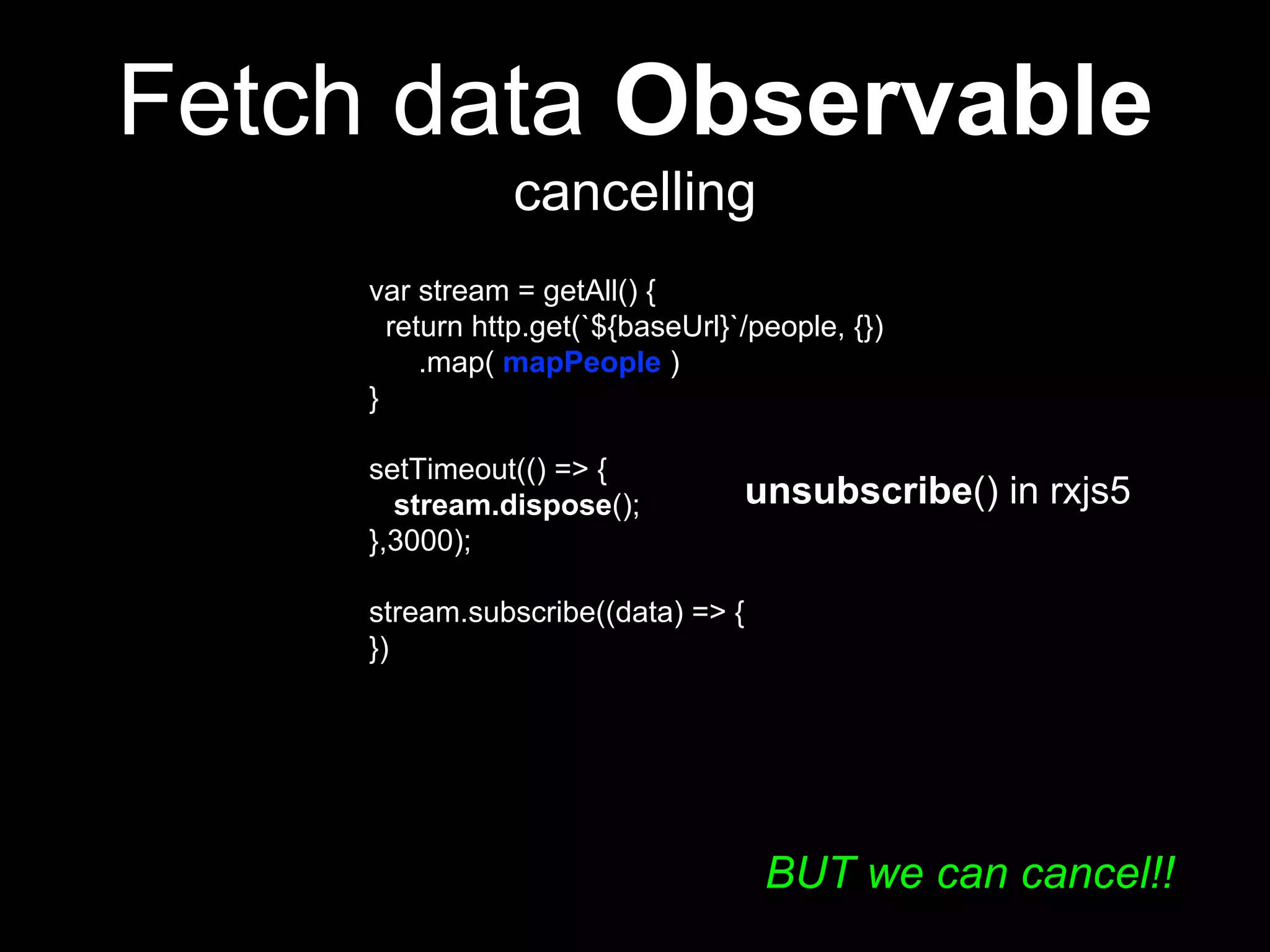 Fetch data Observable
cancelling
var stream = getAll() {
return http.get(`${baseUrl}`/people, {})
.map( mapPeople )
}
setTimeout(() => {
stream.dispose();
},3000);
stream.subscribe((data) => {
})
unsubscribe() in rxjs5
BUT we can cancel!!
 