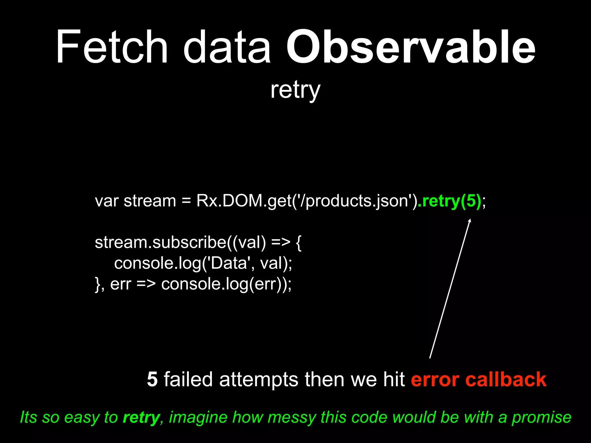 Fetch data Observable
retry
var stream = Rx.DOM.get('/products.json').retry(5);
stream.subscribe((val) => {
console.log('Data', val);
}, err => console.log(err));
5 failed attempts then we hit error callback
Its so easy to retry, imagine how messy this code would be with a promise
 