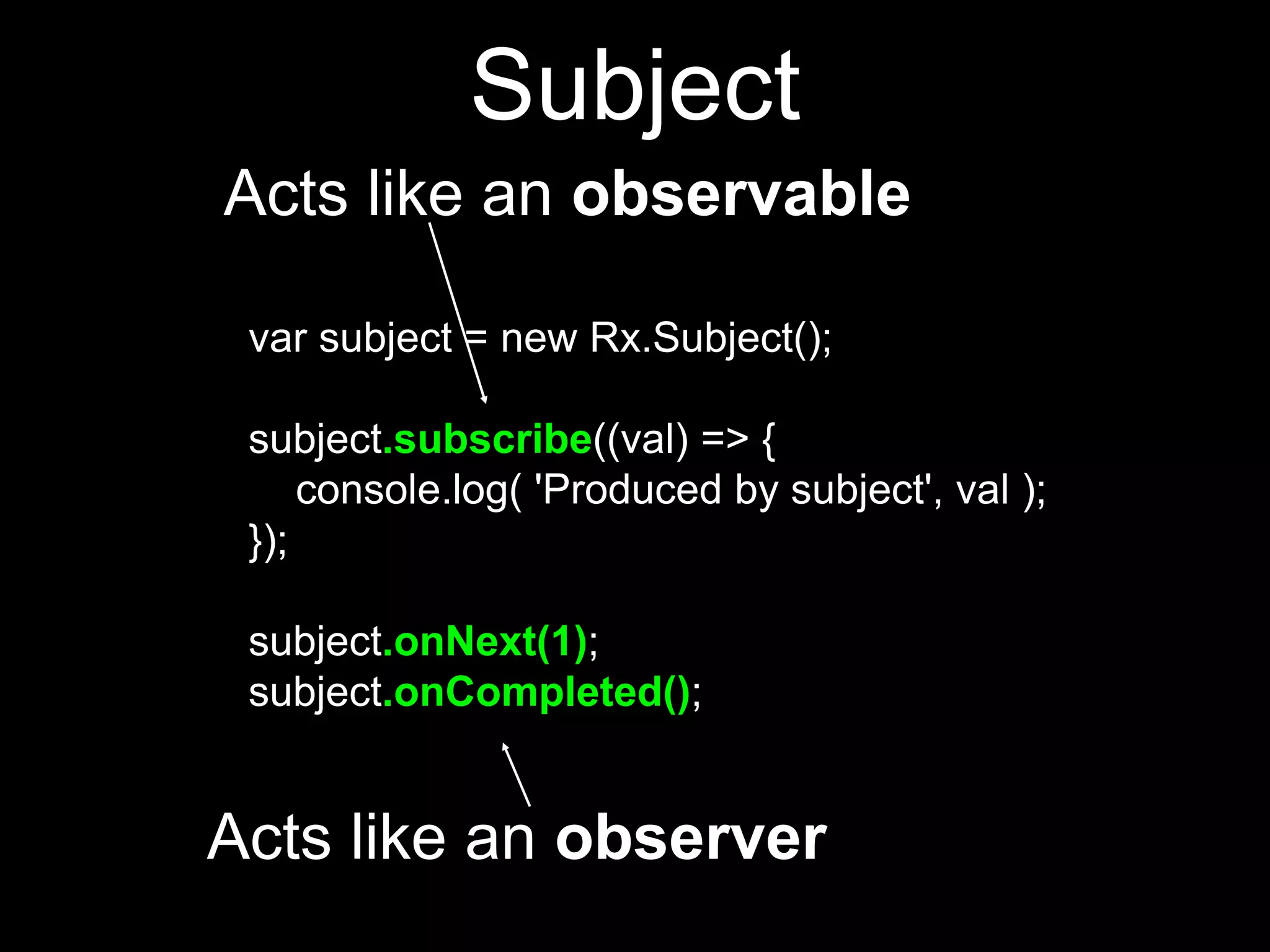 var subject = new Rx.Subject();
subject.subscribe((val) => {
console.log( 'Produced by subject', val );
});
subject.onNext(1);
subject.onCompleted();
Acts like an observer
Acts like an observable
Subject
 