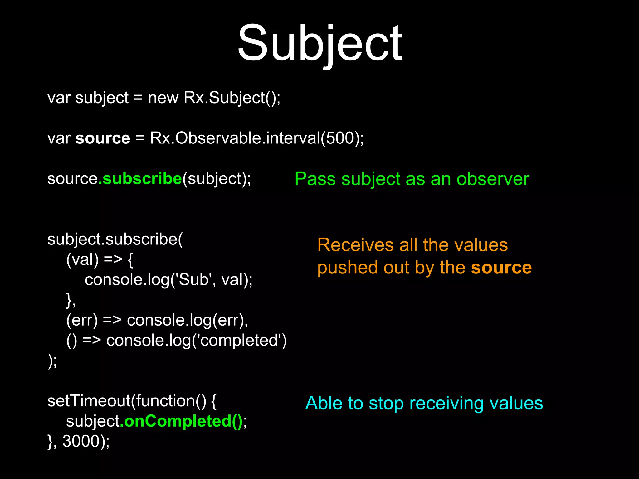 var subject = new Rx.Subject();
var source = Rx.Observable.interval(500);
source.subscribe(subject);
subject.subscribe(
(val) => {
console.log('Sub', val);
},
(err) => console.log(err),
() => console.log('completed')
);
setTimeout(function() {
subject.onCompleted();
}, 3000);
Pass subject as an observer
Receives all the values
pushed out by the source
Able to stop receiving values
Subject
 