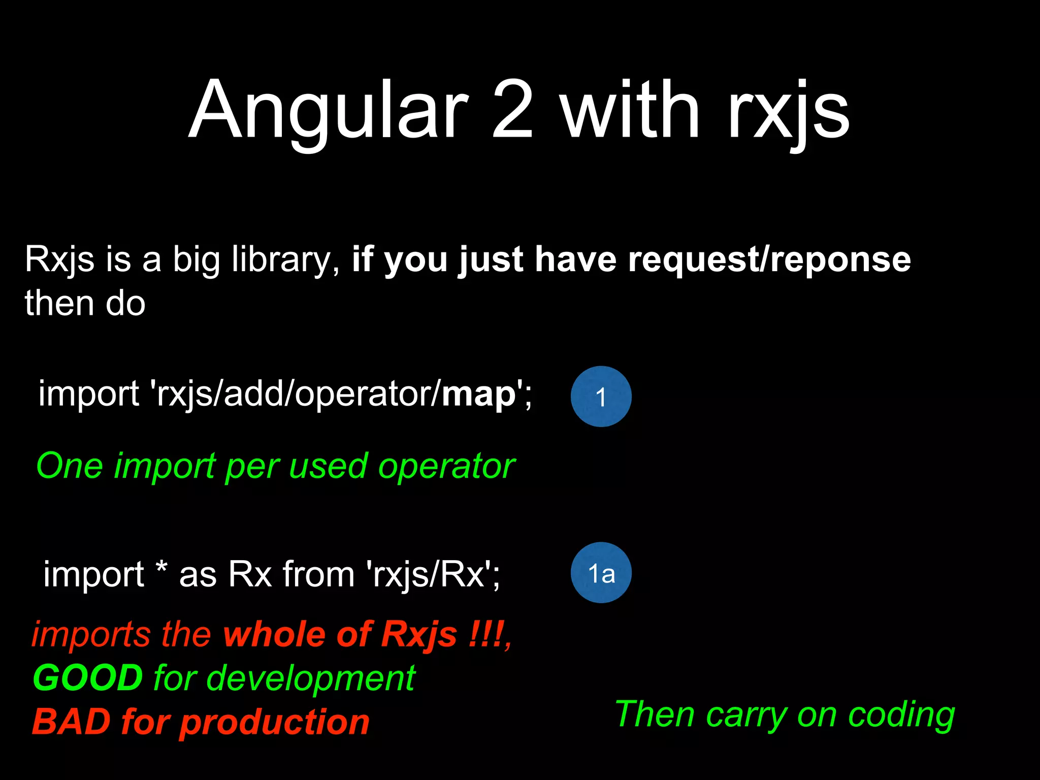 Angular 2 with rxjs
Rxjs is a big library, if you just have request/reponse
then do
import 'rxjs/add/operator/map';
One import per used operator
import * as Rx from 'rxjs/Rx';
imports the whole of Rxjs !!!,
GOOD for development
BAD for production Then carry on coding
1
1a
 