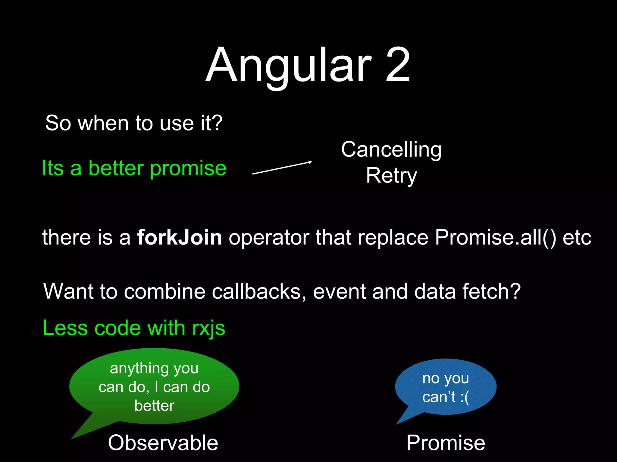 Angular 2
So when to use it?
Its a better promise
Cancelling
Retry
Want to combine callbacks, event and data fetch?
Less code with rxjs
there is a forkJoin operator that replace Promise.all() etc
anything you
can do, I can do
better
no you
can’t :(
Observable Promise
 