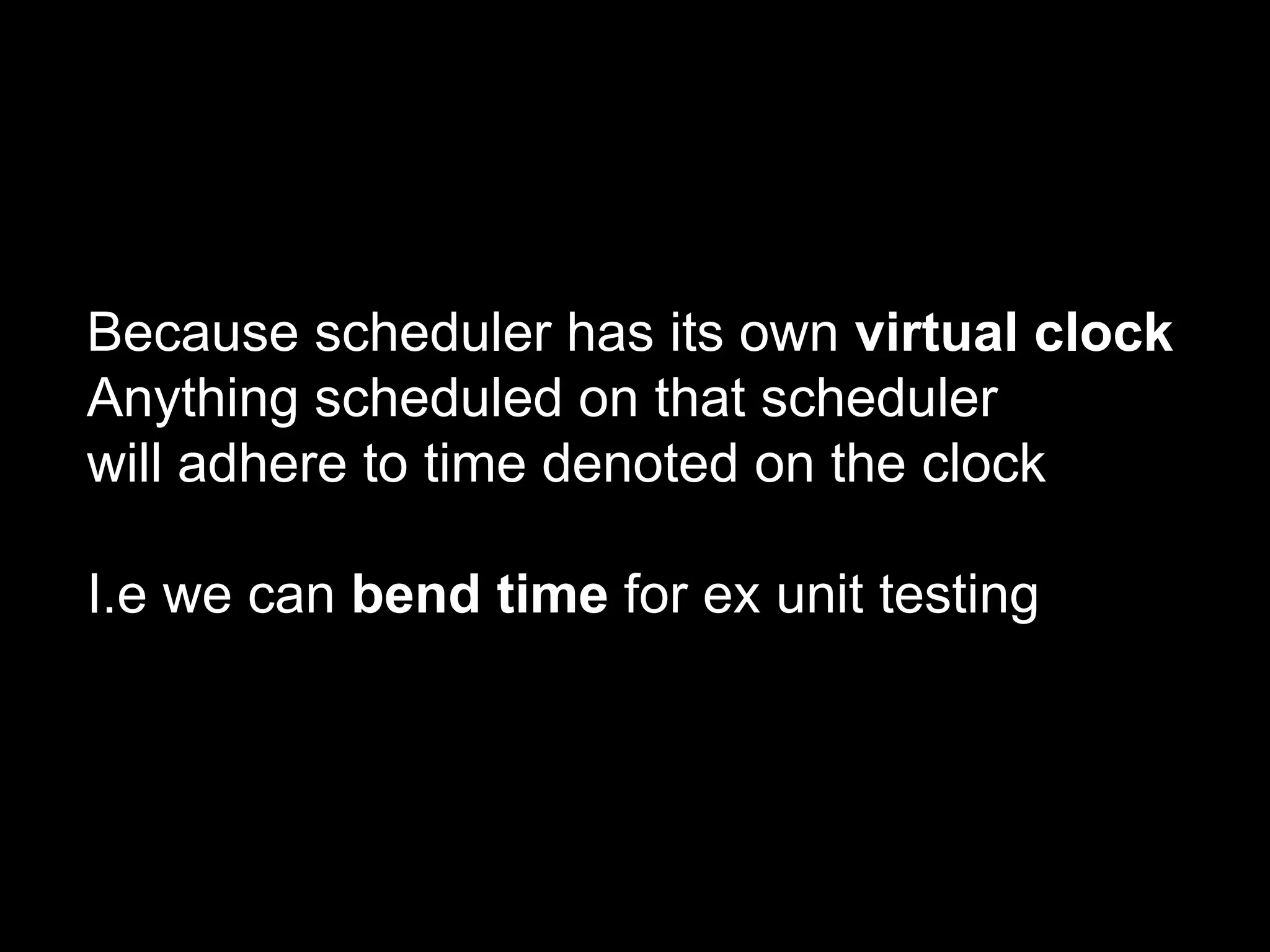 Because scheduler has its own virtual clock
Anything scheduled on that scheduler
will adhere to time denoted on the clock
I.e we can bend time for ex unit testing
 