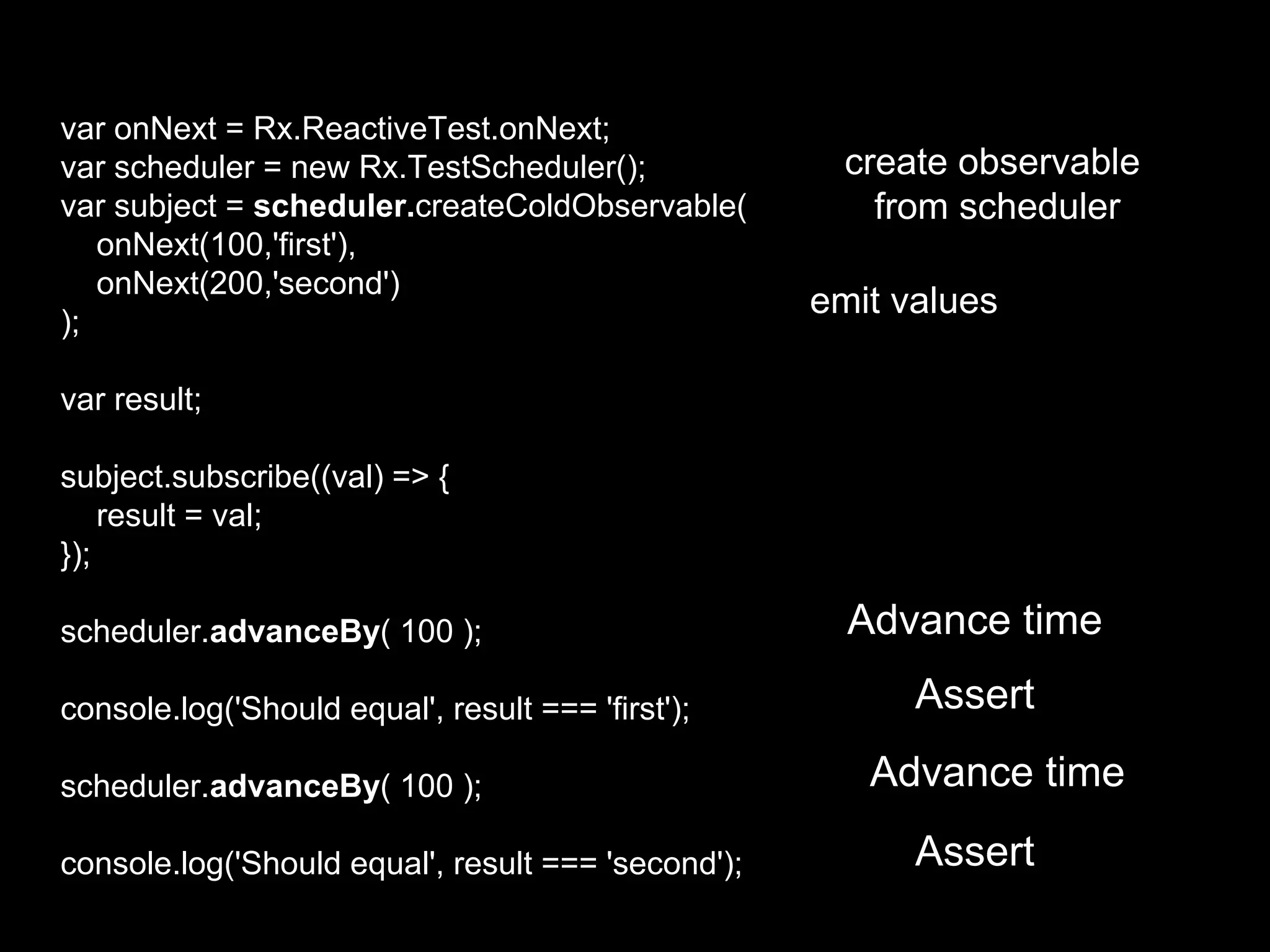 var onNext = Rx.ReactiveTest.onNext;
var scheduler = new Rx.TestScheduler();
var subject = scheduler.createColdObservable(
onNext(100,'first'),
onNext(200,'second')
);
var result;
subject.subscribe((val) => {
result = val;
});
scheduler.advanceBy( 100 );
console.log('Should equal', result === 'first');
scheduler.advanceBy( 100 );
console.log('Should equal', result === 'second');
Advance time
Assert
Advance time
Assert
create observable
from scheduler
emit values
 