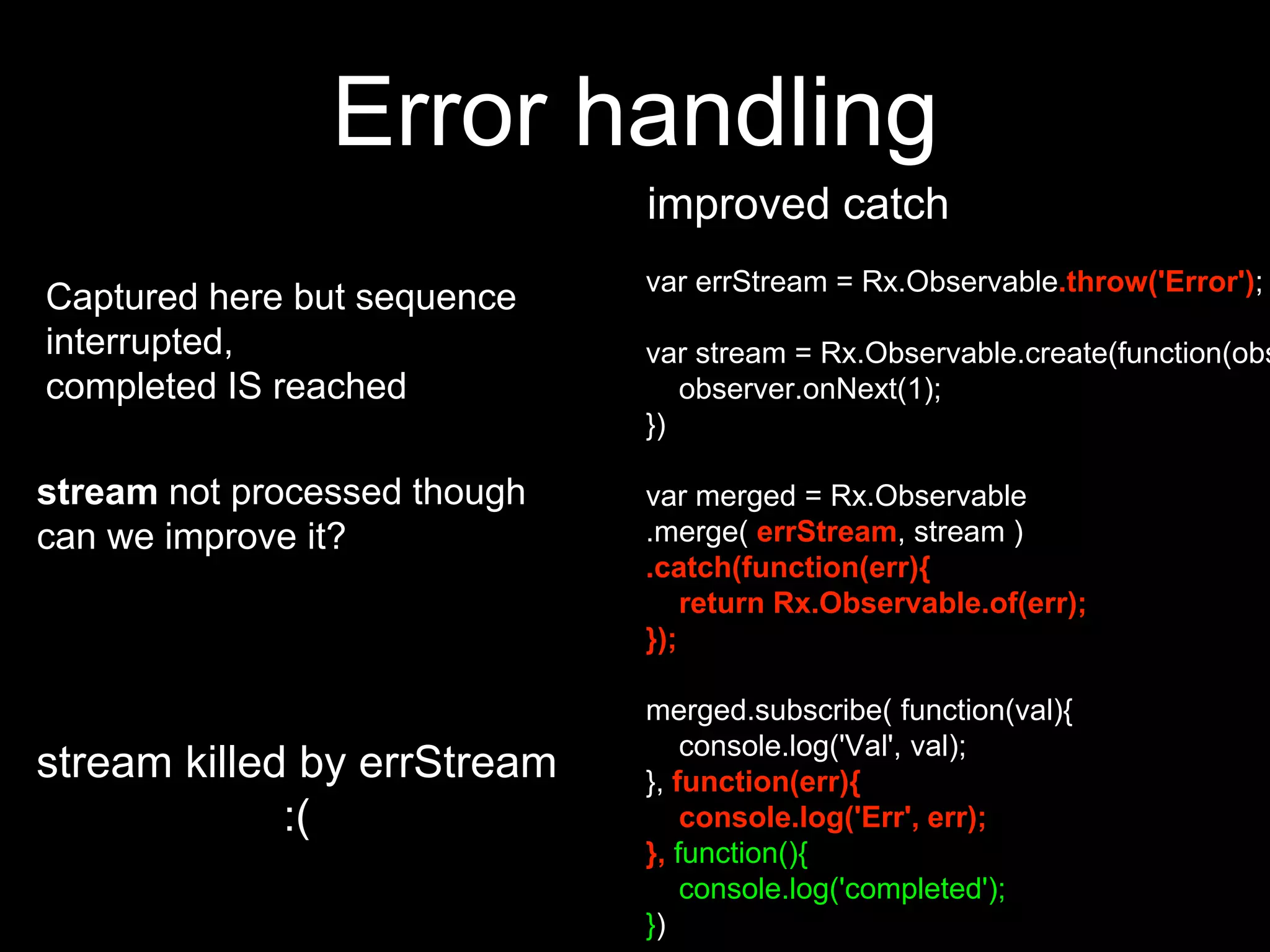 Error handling
improved catch
var errStream = Rx.Observable.throw('Error');
var stream = Rx.Observable.create(function(obs
observer.onNext(1);
})
var merged = Rx.Observable
.merge( errStream, stream )
.catch(function(err){
return Rx.Observable.of(err);
});
merged.subscribe( function(val){
console.log('Val', val);
}, function(err){
console.log('Err', err);
}, function(){
console.log('completed');
})
Captured here but sequence
interrupted,
completed IS reached
stream not processed though
can we improve it?
stream killed by errStream
:(
 