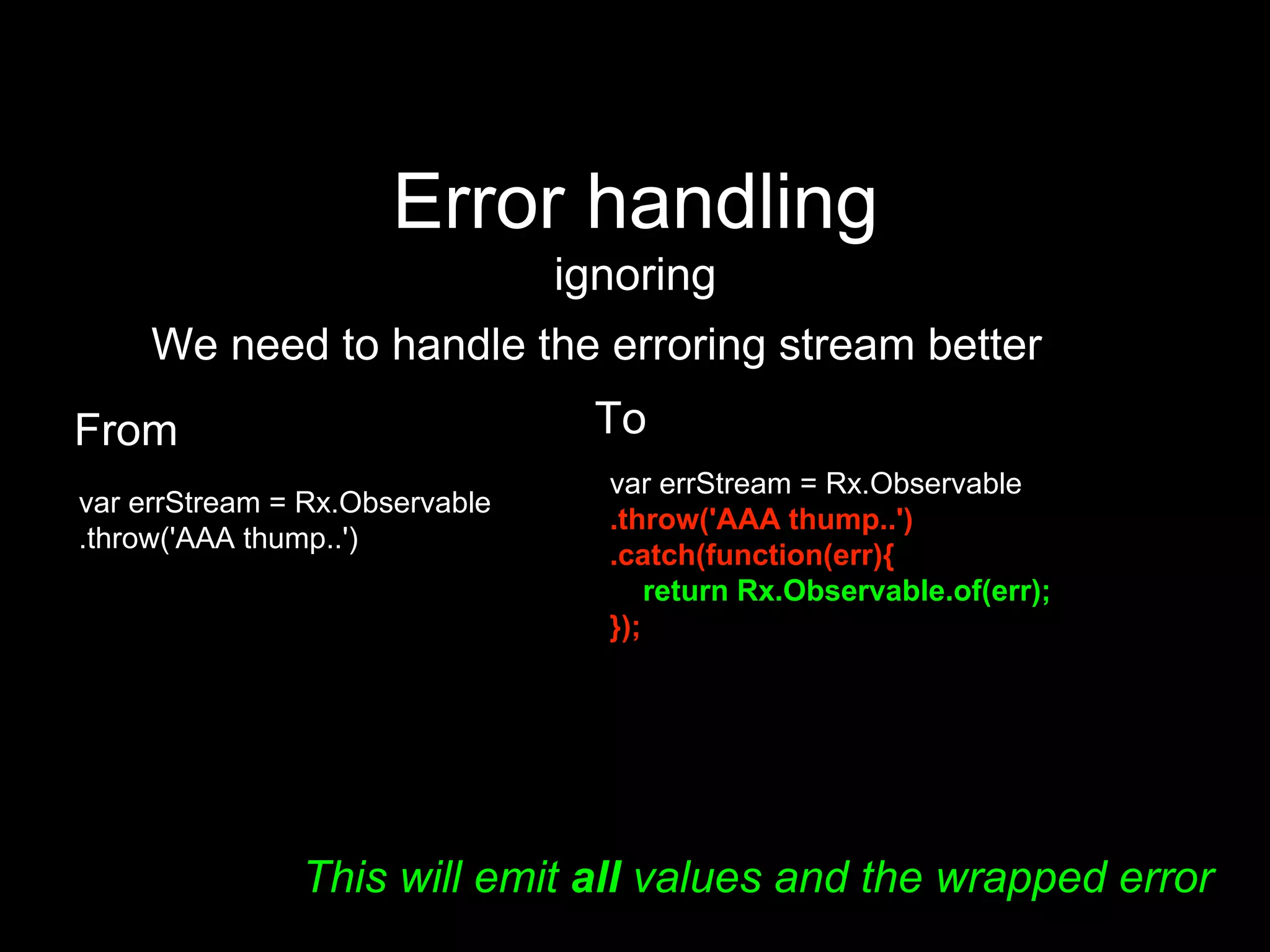 Error handling
ignoring
We need to handle the erroring stream better
From
var errStream = Rx.Observable
.throw('AAA thump..')
To
var errStream = Rx.Observable
.throw('AAA thump..')
.catch(function(err){
return Rx.Observable.of(err);
});
This will emit all values and the wrapped error
 