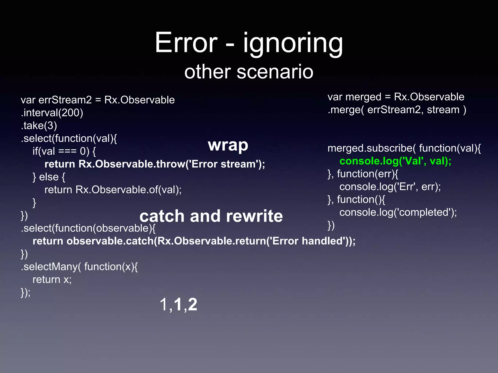 Error - ignoring
other scenario
var merged = Rx.Observable
.merge( errStream2, stream )
merged.subscribe( function(val){
console.log('Val', val);
}, function(err){
console.log('Err', err);
}, function(){
console.log('completed');
})
1,1,2
var errStream2 = Rx.Observable
.interval(200)
.take(3)
.select(function(val){
if(val === 0) {
return Rx.Observable.throw('Error stream');
} else {
return Rx.Observable.of(val);
}
})
.select(function(observable){
return observable.catch(Rx.Observable.return('Error handled'));
})
.selectMany( function(x){
return x;
});
wrap
catch and rewrite
 