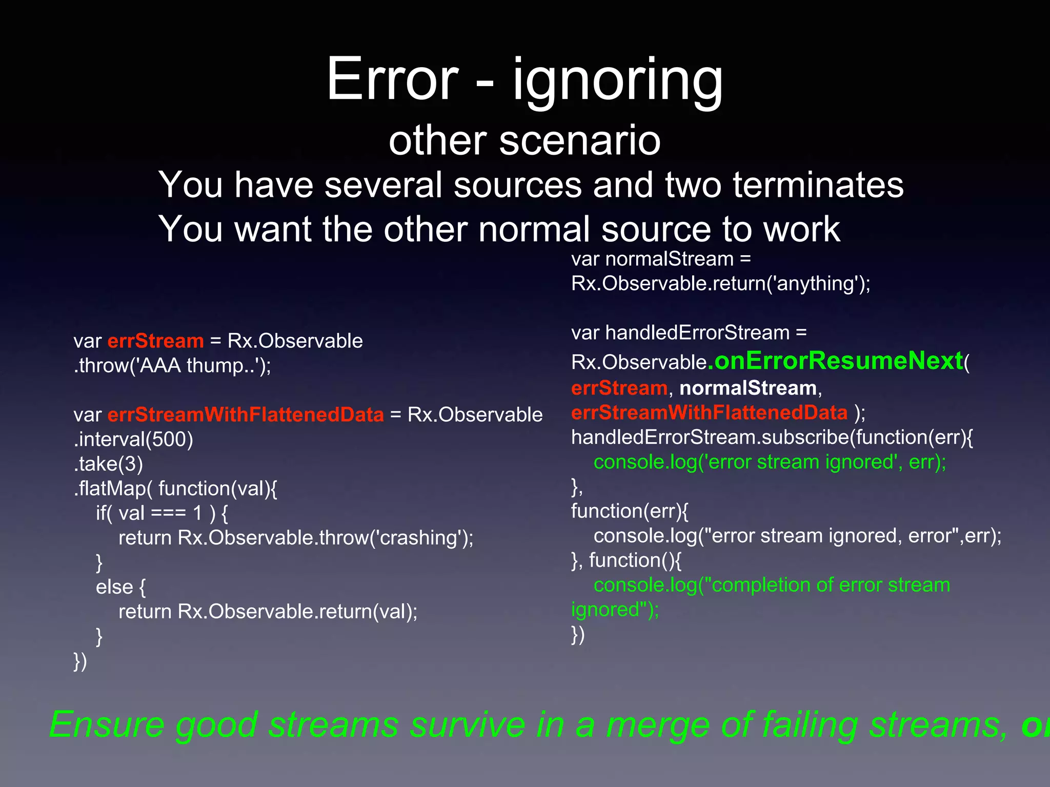 Error - ignoring
other scenario
You have several sources and two terminates
You want the other normal source to work
var errStream = Rx.Observable
.throw('AAA thump..');
var errStreamWithFlattenedData = Rx.Observable
.interval(500)
.take(3)
.flatMap( function(val){
if( val === 1 ) {
return Rx.Observable.throw('crashing');
}
else {
return Rx.Observable.return(val);
}
})
var normalStream =
Rx.Observable.return('anything');
var handledErrorStream =
Rx.Observable.onErrorResumeNext(
errStream, normalStream,
errStreamWithFlattenedData );
handledErrorStream.subscribe(function(err){
console.log('error stream ignored', err);
},
function(err){
console.log("error stream ignored, error",err);
}, function(){
console.log("completion of error stream
ignored");
})
Ensure good streams survive in a merge of failing streams, on
 