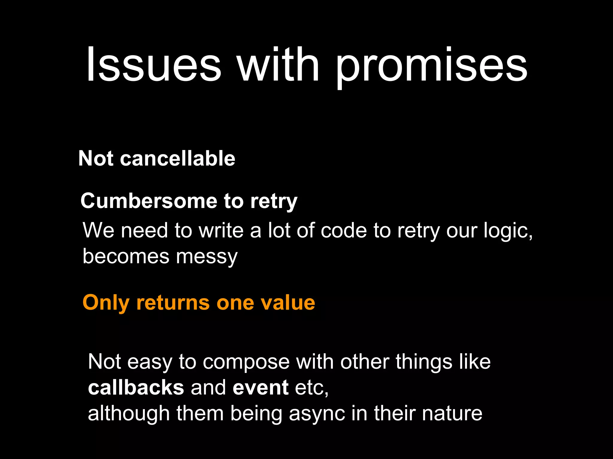 Issues with promises
Not cancellable
We need to write a lot of code to retry our logic,
becomes messy
Only returns one value
Not easy to compose with other things like
callbacks and event etc,
although them being async in their nature
Cumbersome to retry
 