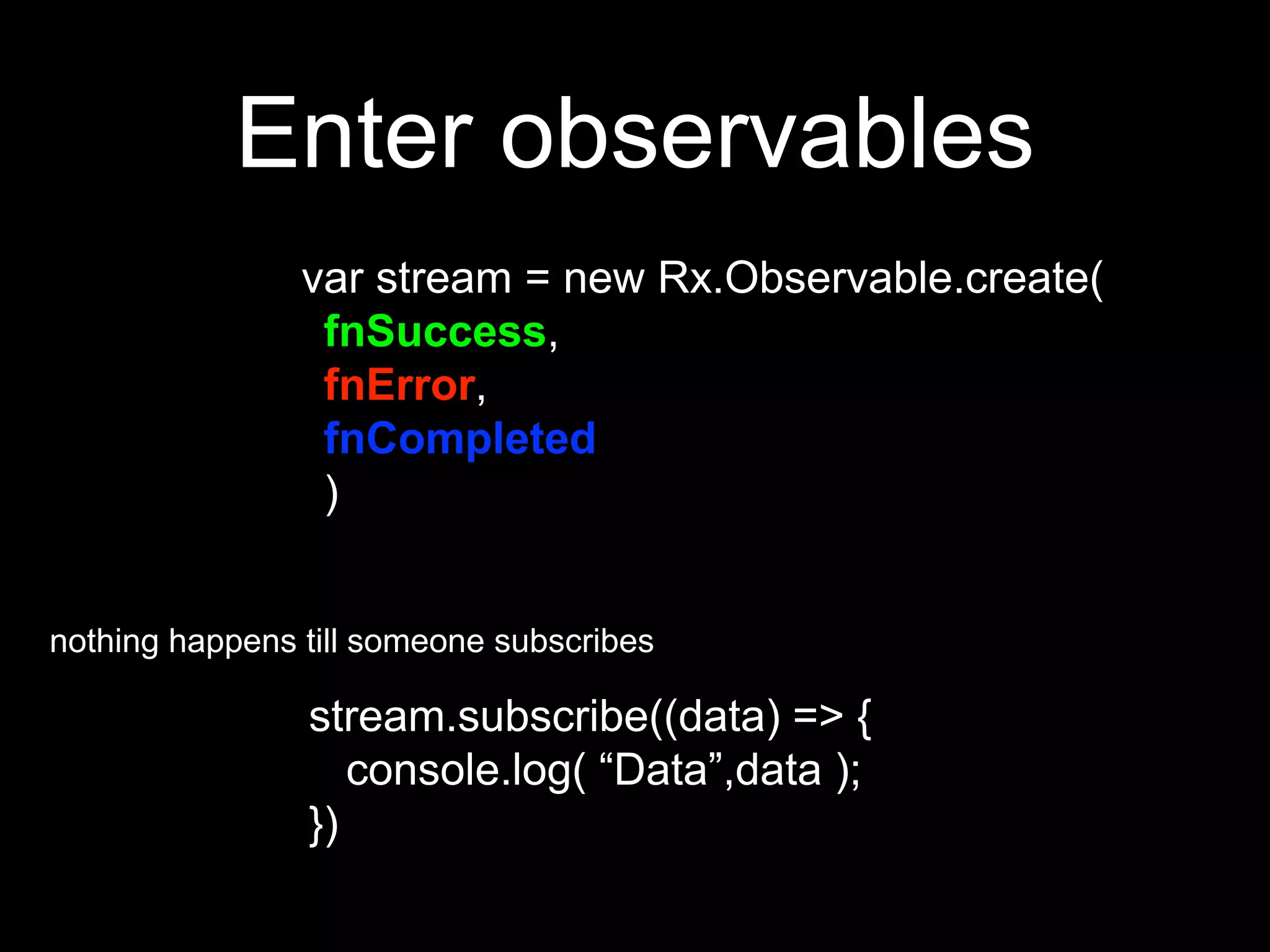 Enter observables
var stream = new Rx.Observable.create(
fnSuccess,
fnError,
fnCompleted
)
stream.subscribe((data) => {
console.log( “Data”,data );
})
nothing happens till someone subscribes
 