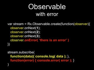 Observable
with error
var stream = Rx.Observable.create(function(observer){
observer.onNext(1);
observer.onNext(2);
observer.onNext(3);
observer.onError( ‘there is an error’ )
})
stream.subscribe(
function(data){ console.log( data ); },
function(error) { console.error( error ); }
)
 