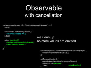 var homemadeStream = Rx.Observable.create((observer) => {
var i=0;
var handle = setInterval(function() {
observer.onNext( i++ );
}, 500);
return function(){
console.log('Disposing timeout');
clearTimeout( handle );
}
});
Observable
with cancellation
var subscription2 = homemadeStream.subscribe((val) => {
console.log('Homemade val',val);
});
setTimeout(function() {
console.log('Cancelling homemadeStream');
subscription2.dispose();
}, 1500);
we clean up
no more values are emitted
.unsubscribe()
 