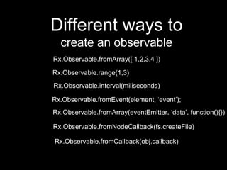 Different ways to
create an observable
Rx.Observable.fromArray([ 1,2,3,4 ])
Rx.Observable.fromEvent(element, ‘event’);
Rx.Observable.fromArray(eventEmitter, ‘data’, function(){})
Rx.Observable.fromNodeCallback(fs.createFile)
Rx.Observable.fromCallback(obj.callback)
Rx.Observable.range(1,3)
Rx.Observable.interval(miliseconds)
 