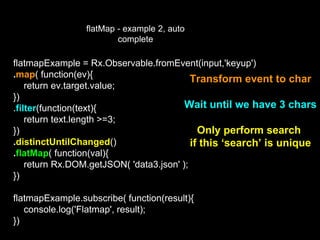 flatMap - example 2, auto
complete
flatmapExample = Rx.Observable.fromEvent(input,'keyup')
.map( function(ev){
return ev.target.value;
})
.filter(function(text){
return text.length >=3;
})
.distinctUntilChanged()
.flatMap( function(val){
return Rx.DOM.getJSON( 'data3.json' );
})
flatmapExample.subscribe( function(result){
console.log('Flatmap', result);
})
Transform event to char
Wait until we have 3 chars
Only perform search
if this ‘search’ is unique
 
