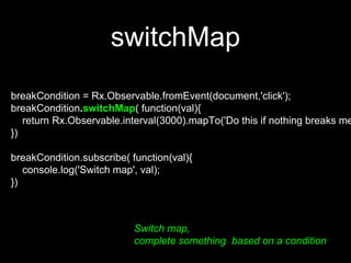 switchMap
Switch map,
complete something based on a condition
breakCondition = Rx.Observable.fromEvent(document,'click');
breakCondition.switchMap( function(val){
return Rx.Observable.interval(3000).mapTo('Do this if nothing breaks me
})
breakCondition.subscribe( function(val){
console.log('Switch map', val);
})
 