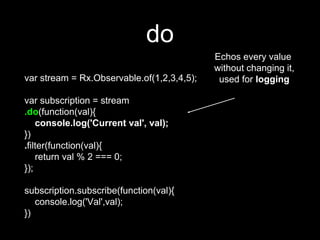 do
var stream = Rx.Observable.of(1,2,3,4,5);
var subscription = stream
.do(function(val){
console.log('Current val', val);
})
.filter(function(val){
return val % 2 === 0;
});
subscription.subscribe(function(val){
console.log('Val',val);
})
Echos every value
without changing it,
used for logging
 