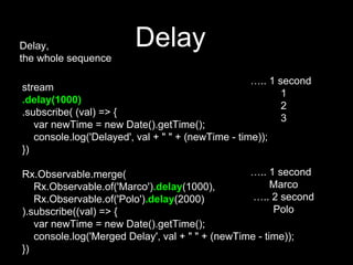 Delay,
the whole sequence
stream
.delay(1000)
.subscribe( (val) => {
var newTime = new Date().getTime();
console.log('Delayed', val + " " + (newTime - time));
})
Rx.Observable.merge(
Rx.Observable.of('Marco').delay(1000),
Rx.Observable.of('Polo').delay(2000)
).subscribe((val) => {
var newTime = new Date().getTime();
console.log('Merged Delay', val + " " + (newTime - time));
})
Delay
….. 1 second
1
2
3
….. 1 second
Marco
….. 2 second
Polo
 