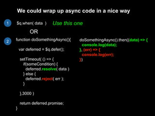 $q.when( data )
function doSomethingAsync(){
var deferred = $q.defer();
setTimeout( () => {
if(someCondition) {
deferred.resolve( data )
} else {
deferred.reject( err );
}
},3000 )
return deferred.promise;
}
OR
We could wrap up async code in a nice way
doSomethingAsync().then((data) => {
console.log(data);
}, (err) => {
console.log(err);
})
Use this one1
2
 