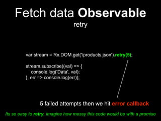 Fetch data Observable
retry
var stream = Rx.DOM.get('/products.json').retry(5);
stream.subscribe((val) => {
console.log('Data', val);
}, err => console.log(err));
5 failed attempts then we hit error callback
Its so easy to retry, imagine how messy this code would be with a promise
 