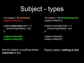 var subject = Rx.ReplaySubject();
subject.onNext(1);
subject.subscribe((val) = > {
console.log('Replay', val);
})
subject.onNext(2);
subject.onNext(3);
var subject = Rx.Subject();
subject.onNext(1);
subject.subscribe((val) = > {
console.log('Replay', val);
})
subject.onNext(2);
subject.onNext(3);
Normal subject, everything before
subscribe is lost
Replay subject, nothing is lost
Subject - types
 