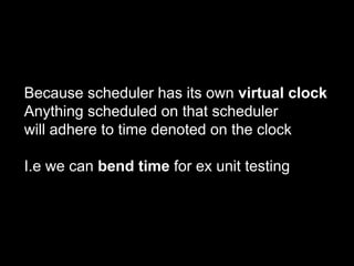 Because scheduler has its own virtual clock
Anything scheduled on that scheduler
will adhere to time denoted on the clock
I.e we can bend time for ex unit testing
 
