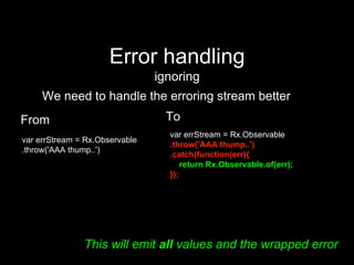 Error handling
ignoring
We need to handle the erroring stream better
From
var errStream = Rx.Observable
.throw('AAA thump..')
To
var errStream = Rx.Observable
.throw('AAA thump..')
.catch(function(err){
return Rx.Observable.of(err);
});
This will emit all values and the wrapped error
 