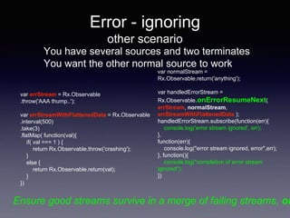 Error - ignoring
other scenario
You have several sources and two terminates
You want the other normal source to work
var errStream = Rx.Observable
.throw('AAA thump..');
var errStreamWithFlattenedData = Rx.Observable
.interval(500)
.take(3)
.flatMap( function(val){
if( val === 1 ) {
return Rx.Observable.throw('crashing');
}
else {
return Rx.Observable.return(val);
}
})
var normalStream =
Rx.Observable.return('anything');
var handledErrorStream =
Rx.Observable.onErrorResumeNext(
errStream, normalStream,
errStreamWithFlattenedData );
handledErrorStream.subscribe(function(err){
console.log('error stream ignored', err);
},
function(err){
console.log("error stream ignored, error",err);
}, function(){
console.log("completion of error stream
ignored");
})
Ensure good streams survive in a merge of failing streams, on
 
