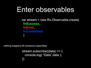 Enter observables
var stream = new Rx.Observable.create(
fnSuccess,
fnError,
fnCompleted
)
stream.subscribe((data) => {
console.log( “Data”,data );
})
nothing happens till someone subscribes
 