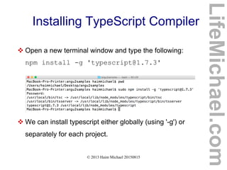 © 2013 Haim Michael 20150815
Installing TypeScript Compiler
 Open a new terminal window and type the following:
npm install -g 'typescript@1.7.3'
 We can install typescript either globally (using '-g') or
separately for each project.
LifeMichael.com
 