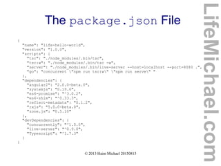 © 2013 Haim Michael 20150815
The package.json File
{
"name": "life-hello-world",
"version": "1.0.0",
"scripts": {
"tsc": "./node_modules/.bin/tsc",
"tsc:w": "./node_modules/.bin/tsc -w",
"server": "./node_modules/.bin/live-server --host=localhost --port=8080 .",
"go": "concurrent "npm run tsc:w" "npm run serve" "
},
"dependencies": {
"angular2": "2.0.0-beta.0",
"systemjs": "0.19.6",
"es6-promise": "^3.0.2",
"es6-shim": "^0.33.3",
"reflect-metadata": "0.1.2",
"rxjs": "5.0.0-beta.0",
"zone.js": "0.5.10"
},
"devDependencies": {
"concurrently": "^1.0.0",
"live-server": "^0.9.0",
"Typescript": "^1.7.3"
}
}
LifeMichael.com
 