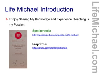 Life Michael Introduction
 I Enjoy Sharing My Knowledge and Experience. Teaching is
my Passion.
http://speakerpedia.com/speakers/life-michael
http://lanyrd.com/profile/lifemichael
Speakerpedia
LifeMichael.com
 