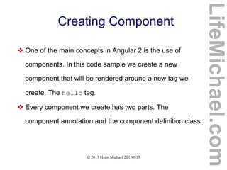 © 2013 Haim Michael 20150815
Creating Component
 One of the main concepts in Angular 2 is the use of
components. In this code sample we create a new
component that will be rendered around a new tag we
create. The hello tag.
 Every component we create has two parts. The
component annotation and the component definition class.
LifeMichael.com
 
