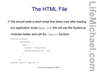 © 2013 Haim Michael 20150815
The HTML File
 We should write a short script that takes care after loading
our application script (app.js). We will use the System.js
modules loader and call the import function.
System.config({
packages: {
app: {
format: 'register',
defaultExtension: 'js'
}
}
});
System.import('app.js');
LifeMichael.com
 