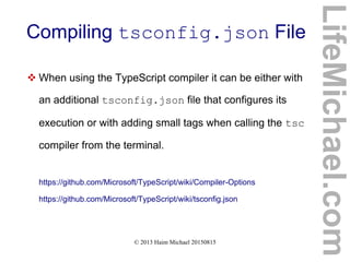 © 2013 Haim Michael 20150815
Compiling tsconfig.json File
LifeMichael.com
 When using the TypeScript compiler it can be either with
an additional tsconfig.json file that configures its
execution or with adding small tags when calling the tsc
compiler from the terminal.
https://github.com/Microsoft/TypeScript/wiki/Compiler-Options
https://github.com/Microsoft/TypeScript/wiki/tsconfig.json
 