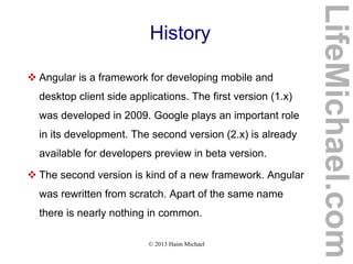 © 2013 Haim Michael
History
 Angular is a framework for developing mobile and
desktop client side applications. The first version (1.x)
was developed in 2009. Google plays an important role
in its development. The second version (2.x) is already
available for developers preview in beta version.
 The second version is kind of a new framework. Angular
was rewritten from scratch. Apart of the same name
there is nearly nothing in common.
LifeMichael.com
 