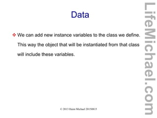 © 2013 Haim Michael 20150815
Data
 We can add new instance variables to the class we define.
This way the object that will be instantiated from that class
will include these variables.
LifeMichael.com
 