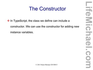 © 2013 Haim Michael 20150815
The Constructor
 In TypeScript, the class we define can include a
constructor. We can use the constructor for adding new
instance variables.
LifeMichael.com
 