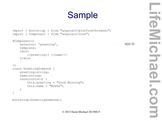 © 2013 Haim Michael 20150815
Sample
import { bootstrap } from "angular2/platform/browser";
import { Component } from "angular2/core";
@Component({
selector: 'greeting',
template: `
<div>
{{greeting}} {{name}}!
</div>
`
})
class GreetingSomeone {
greeting:string;
name:string;
constructor() {
this.greeting = "Good Morning";
this.name = "Moshe";
}
}
bootstrap(GreetingSomeone);
app.ts
LifeMichael.com
 