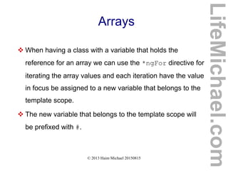 © 2013 Haim Michael 20150815
Arrays
 When having a class with a variable that holds the
reference for an array we can use the *ngFor directive for
iterating the array values and each iteration have the value
in focus be assigned to a new variable that belongs to the
template scope.
 The new variable that belongs to the template scope will
be prefixed with #.
LifeMichael.com
 