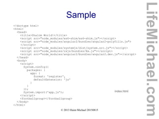 © 2013 Haim Michael 20150815
Sample
<!doctype html>
<html>
<head>
<title>Shalom World!</title>
<script src="node_modules/es6-shim/es6-shim.js"></script>
<script src="node_modules/angular2/bundles/angular2-polyfills.js">
</script>
<script src="node_modules/systemjs/dist/system.src.js"></script>
<script src="node_modules/rxjs/bundles/Rx.js"></script>
<script src="node_modules/angular2/bundles/angular2.dev.js"></script>
</head>
<body>
<script>
System.config({
packages: {
app: {
format: 'register',
defaultExtension: 'js'
}
}
});
System.import('app.js');
</script>
<footballgroup></footballgroup>
</body>
</html>
index.html
LifeMichael.com
 