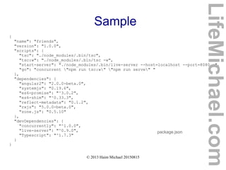 © 2013 Haim Michael 20150815
Sample
{
"name": "friends",
"version": "1.0.0",
"scripts": {
"tsc": "./node_modules/.bin/tsc",
"tsc:w": "./node_modules/.bin/tsc -w",
"start-server": "./node_modules/.bin/live-server --host=localhost --port=8080 .",
"go": "concurrent "npm run tsc:w" "npm run serve" "
},
"dependencies": {
"angular2": "2.0.0-beta.0",
"systemjs": "0.19.6",
"es6-promise": "^3.0.2",
"es6-shim": "^0.33.3",
"reflect-metadata": "0.1.2",
"rxjs": "5.0.0-beta.0",
"zone.js": "0.5.10"
},
"devDependencies": {
"concurrently": "^1.0.0",
"live-server": "^0.9.0",
"Typescript": "^1.7.3"
}
}
package.json
LifeMichael.com
 