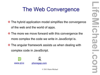© 2013 Haim Michael
The Web Convergence
LifeMichael.com
 The hybrid application model simplifies the convergence
of the web and the world of apps.
 The more we move forward with this convergence the
more complex the code we write in JavaScript is.
 The angular framework assists us when dealing with
complex code in JavaScript.
www.qt.io phonegap.com
 